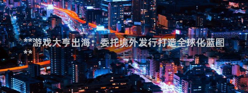 蓝狮在线注册地址在哪里：**游戏大亨出海：委托境外发行打造全球化蓝图
**
