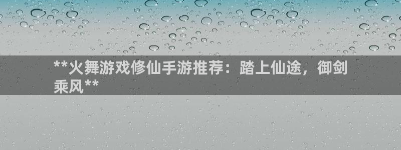 蓝狮装饰：**火舞游戏修仙手游推荐：踏上仙途，御剑
乘风**